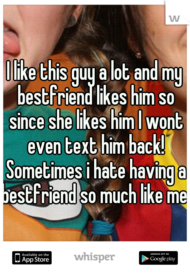 I like this guy a lot and my bestfriend likes him so since she likes him I wont even text him back! Sometimes i hate having a bestfriend so much like me 