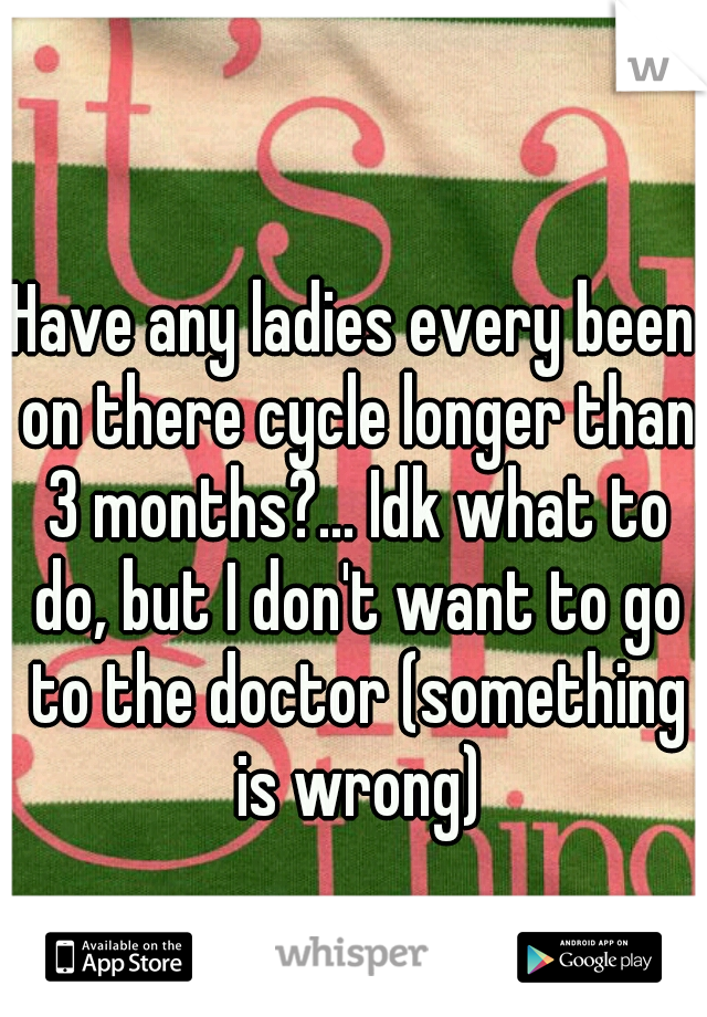 Have any ladies every been on there cycle longer than 3 months?... Idk what to do, but I don't want to go to the doctor (something is wrong)