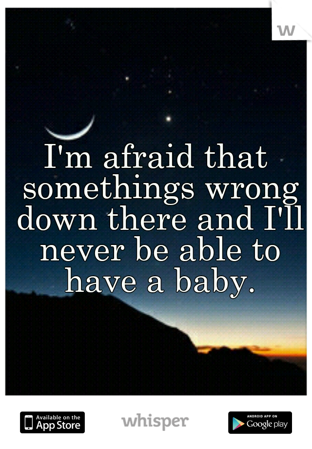 I'm afraid that somethings wrong down there and I'll never be able to have a baby.