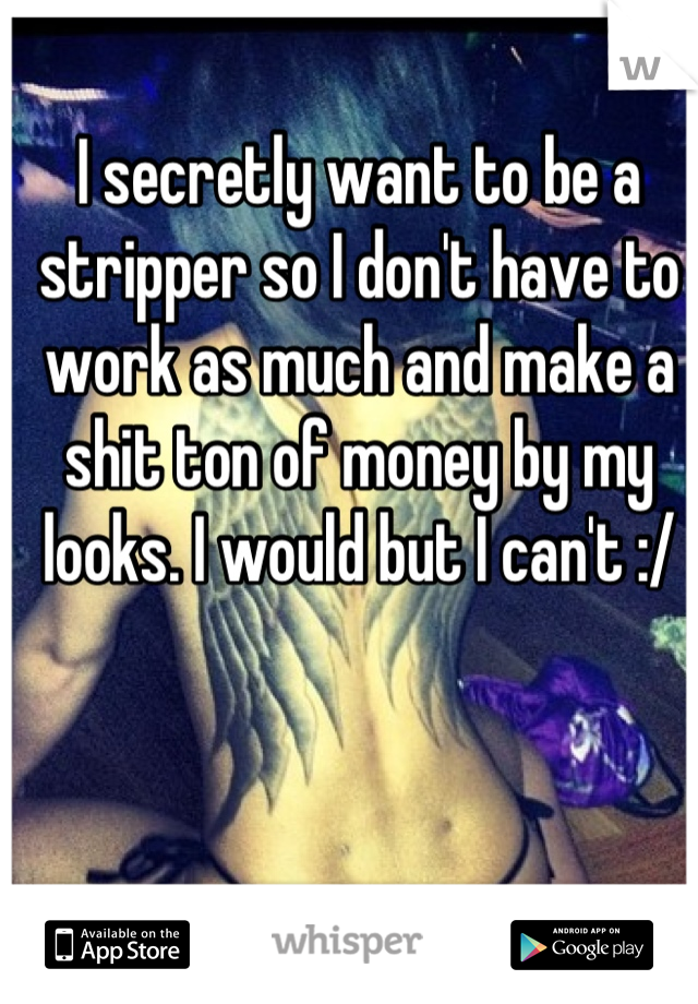 I secretly want to be a stripper so I don't have to work as much and make a shit ton of money by my looks. I would but I can't :/