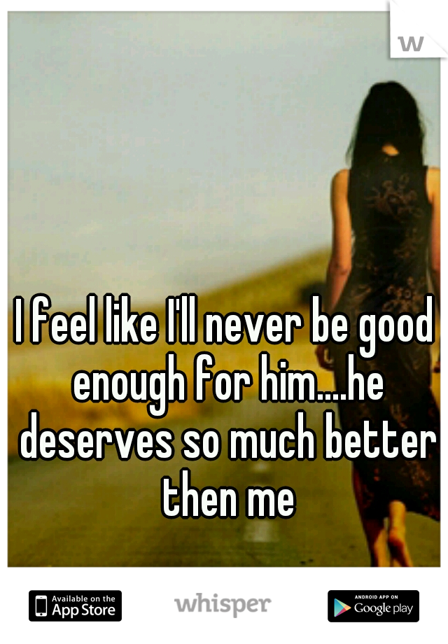 I feel like I'll never be good enough for him....he deserves so much better then me