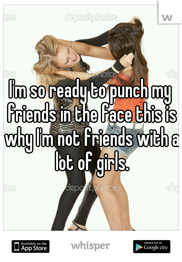 I'm so ready to punch my friends in the face this is why I'm not friends with a lot of girls.