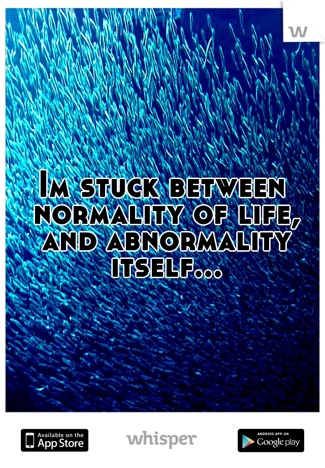 Im stuck between normality of life, and abnormality itself...