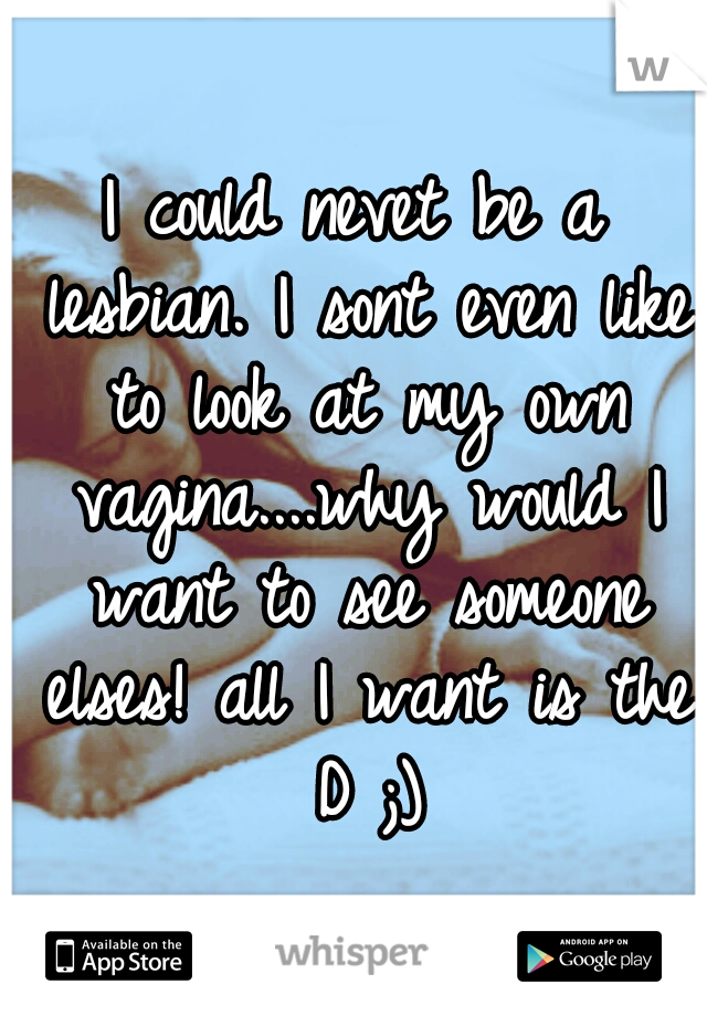 I could nevet be a lesbian. I sont even like to look at my own vagina....why would I want to see someone elses! all I want is the D ;)