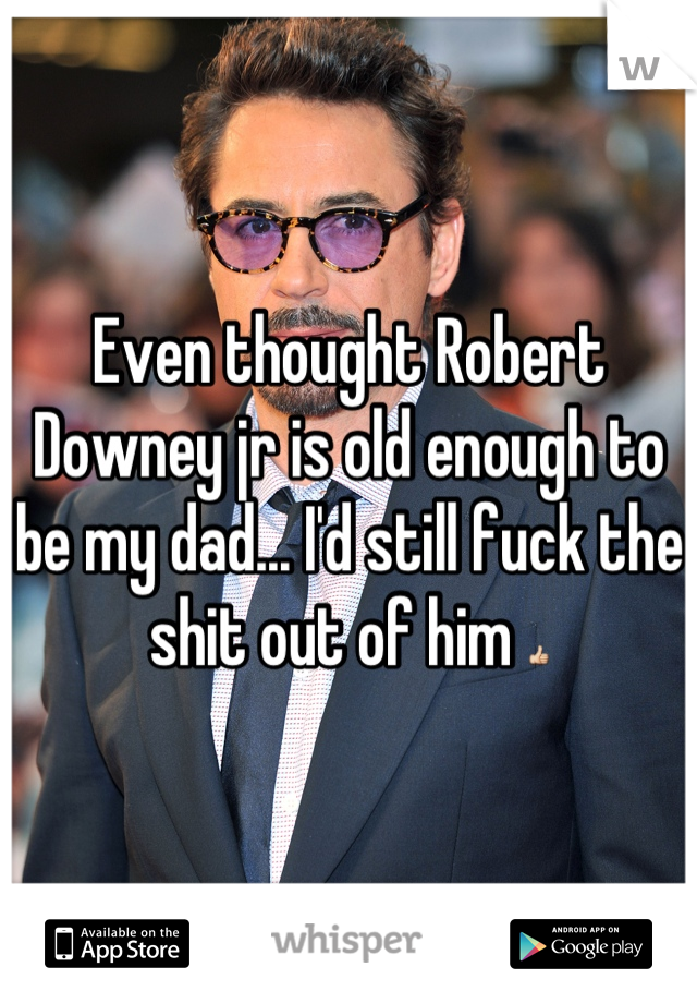 Even thought Robert Downey jr is old enough to be my dad... I'd still fuck the shit out of him 👍