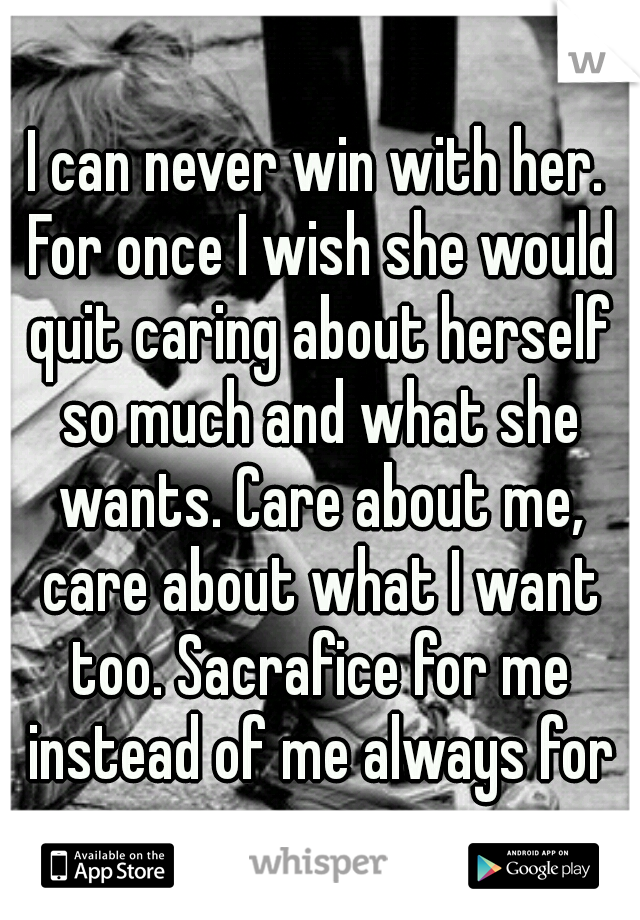 I can never win with her. For once I wish she would quit caring about herself so much and what she wants. Care about me, care about what I want too. Sacrafice for me instead of me always for you. 