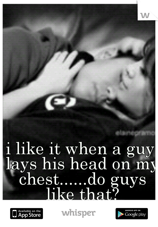 i like it when a guy lays his head on my chest......do guys like that?