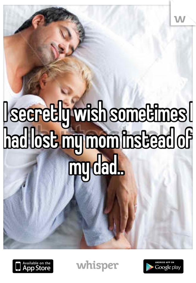 I secretly wish sometimes I had lost my mom instead of my dad.. 