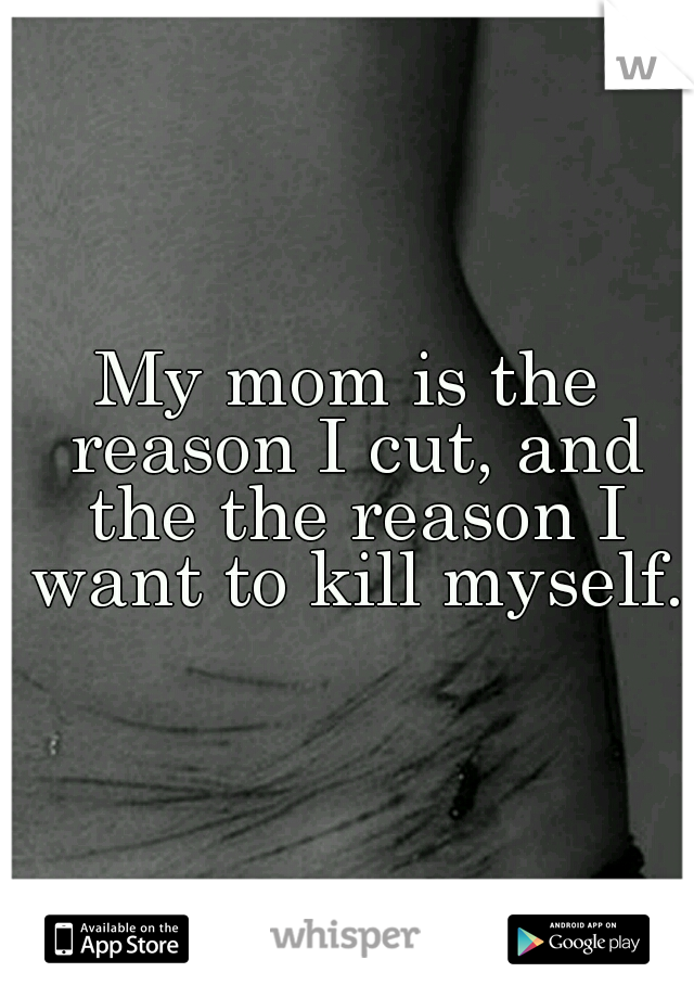 My mom is the reason I cut, and the the reason I want to kill myself.