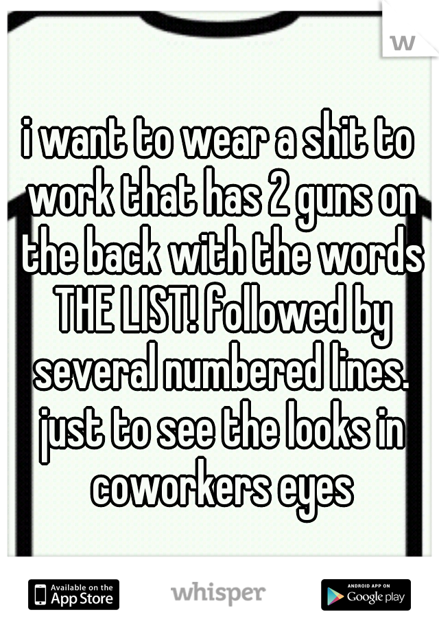 i want to wear a shit to work that has 2 guns on the back with the words THE LIST! followed by several numbered lines. just to see the looks in coworkers eyes