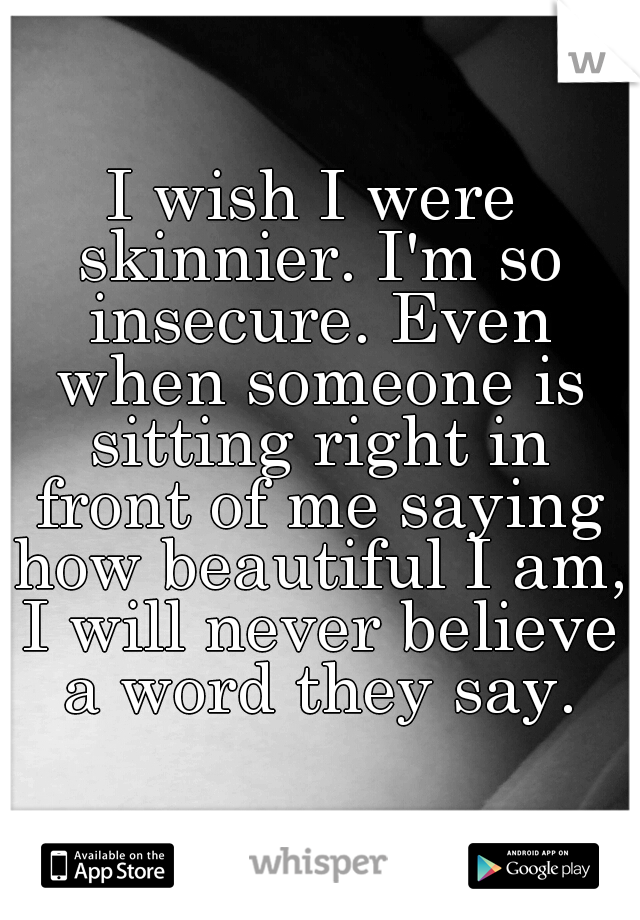I wish I were skinnier. I'm so insecure. Even when someone is sitting right in front of me saying how beautiful I am, I will never believe a word they say.