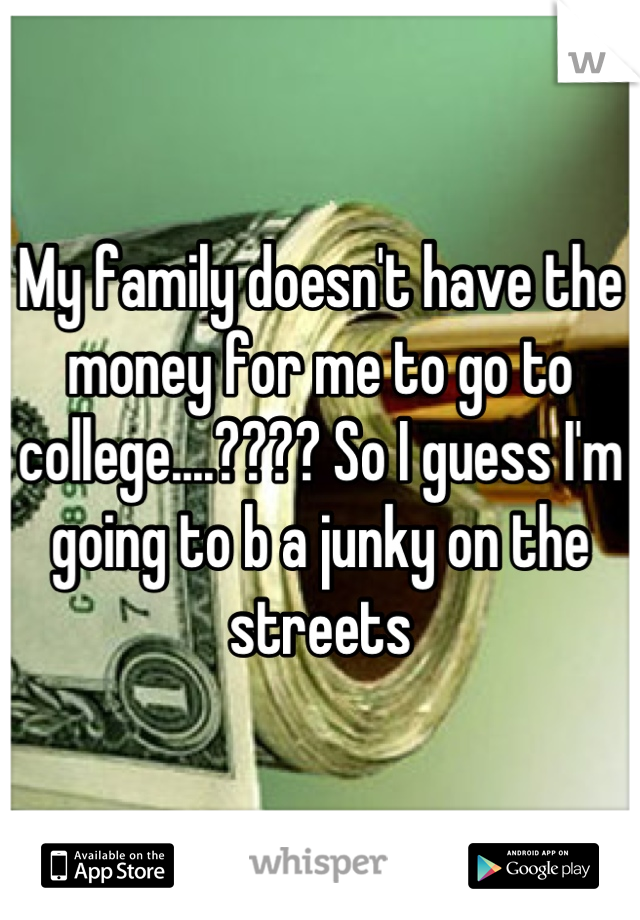 My family doesn't have the money for me to go to college....???? So I guess I'm going to b a junky on the streets