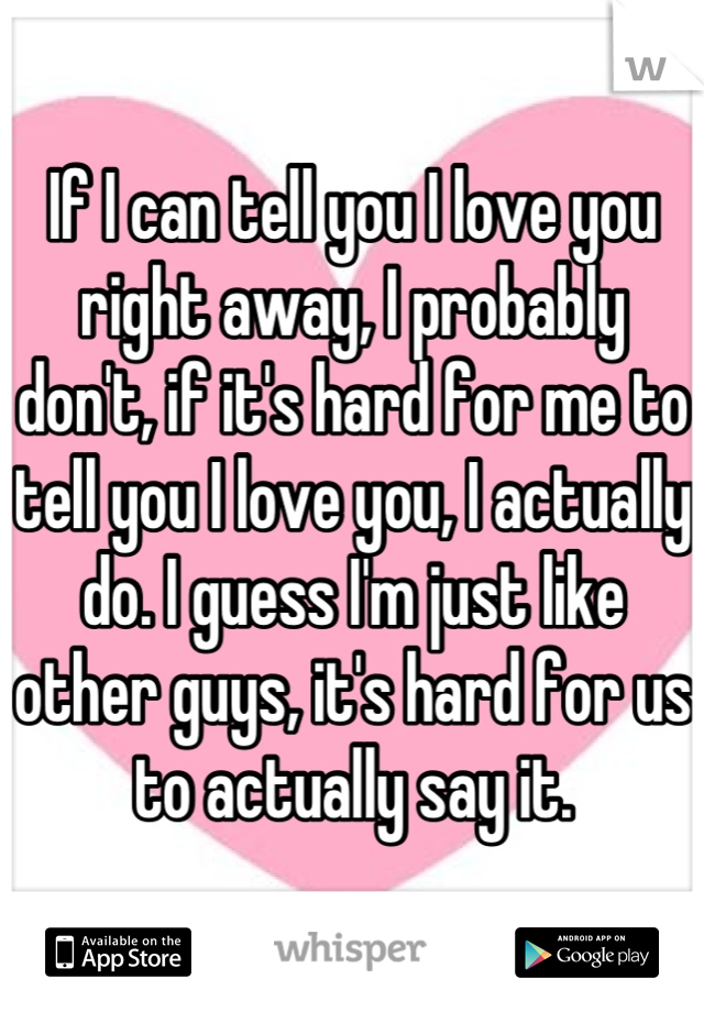 If I can tell you I love you right away, I probably don't, if it's hard for me to tell you I love you, I actually do. I guess I'm just like other guys, it's hard for us to actually say it.