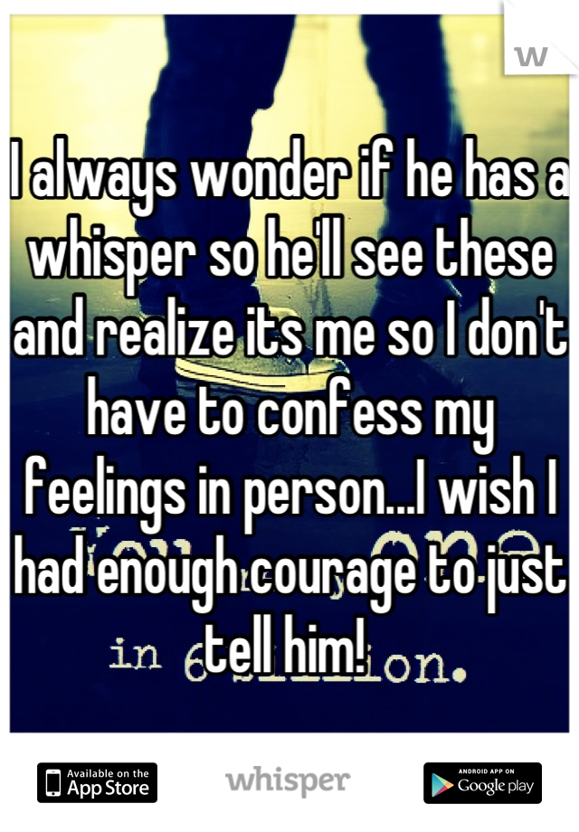 I always wonder if he has a whisper so he'll see these and realize its me so I don't have to confess my feelings in person...I wish I had enough courage to just tell him! 