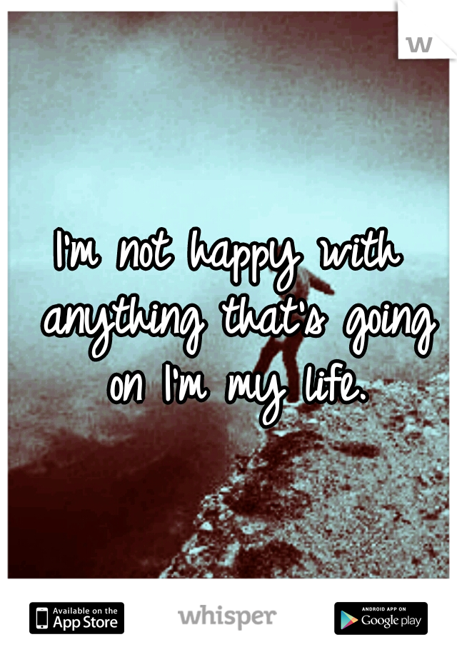 I'm not happy with anything that's going on I'm my life.