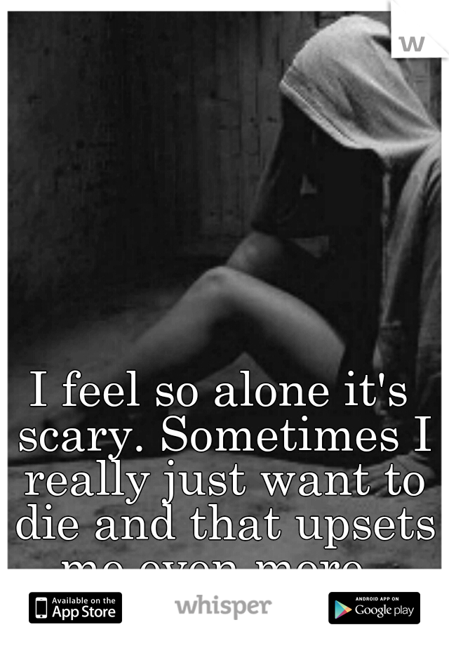 I feel so alone it's scary. Sometimes I really just want to die and that upsets me even more. 