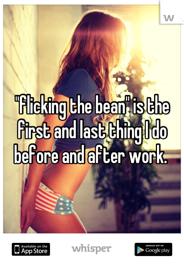 "flicking the bean" is the first and last thing I do before and after work. 