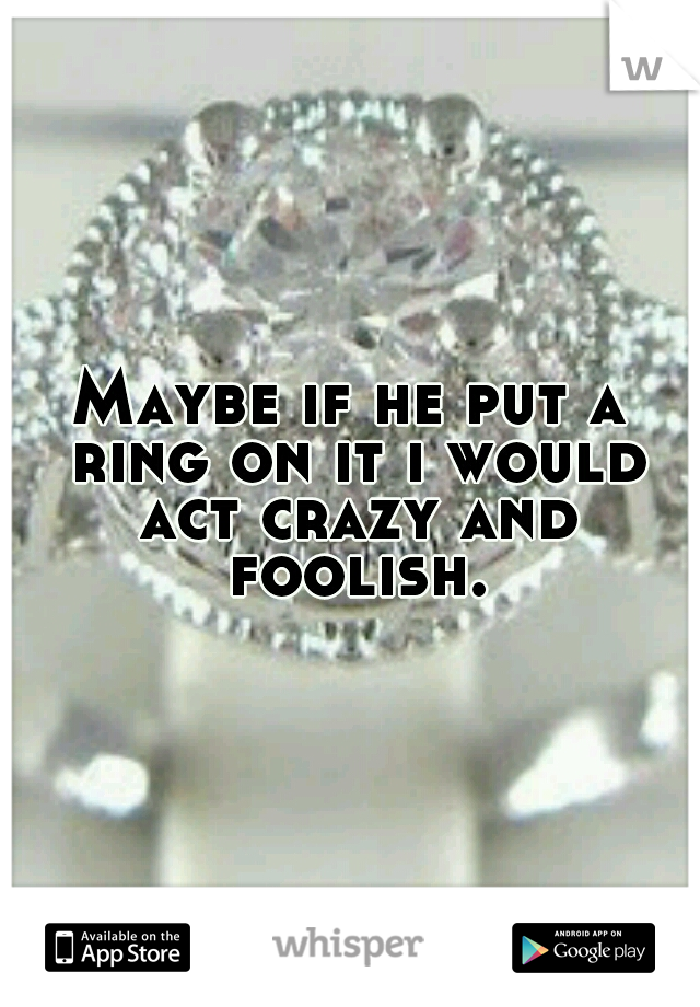 Maybe if he put a ring on it i would act crazy and foolish.