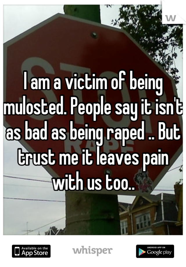 I am a victim of being mulosted. People say it isn't as bad as being raped .. But trust me it leaves pain with us too..