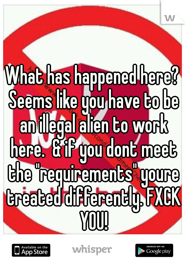 What has happened here? Seems like you have to be an illegal alien to work here.  & if you dont meet the "requirements" youre treated differently. FXCK YOU!