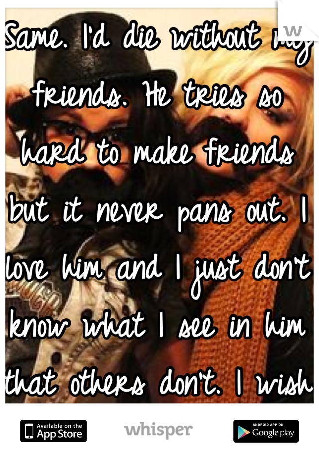 Same. I'd die without my friends. He tries so hard to make friends but it never pans out. I love him and I just don't know what I see in him that others don't. I wish they had a match.com for friends..