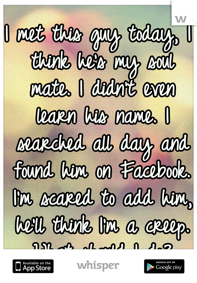 I met this guy today, I think he's my soul mate. I didn't even learn his name. I searched all day and found him on Facebook. I'm scared to add him, he'll think I'm a creep. What should I do?