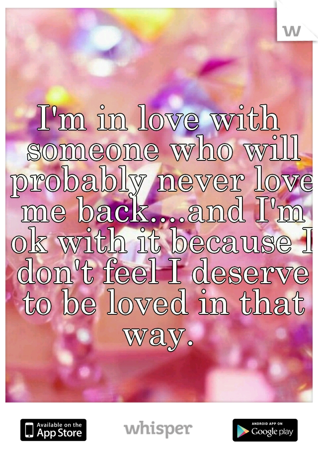 I'm in love with someone who will probably never love me back....and I'm ok with it because I don't feel I deserve to be loved in that way. 