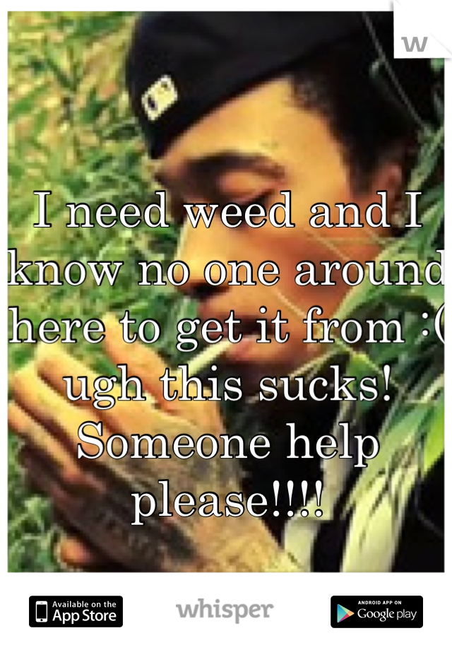 I need weed and I know no one around here to get it from :( ugh this sucks! Someone help please!!!!
