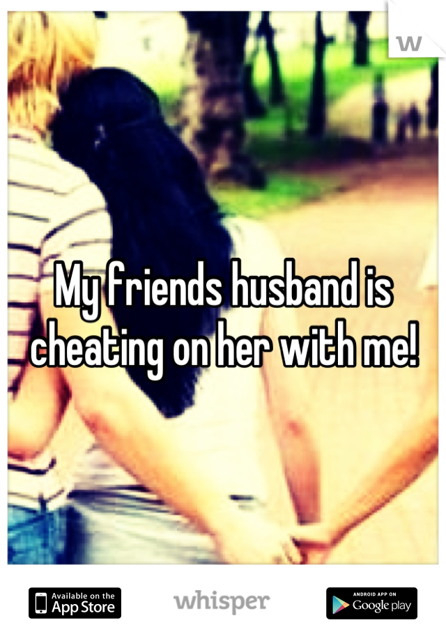 My friends husband is cheating on her with me!