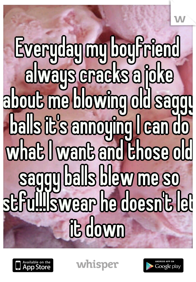 Everyday my boyfriend always cracks a joke about me blowing old saggy balls it's annoying I can do what I want and those old saggy balls blew me so stfu!!!Iswear he doesn't let it down 