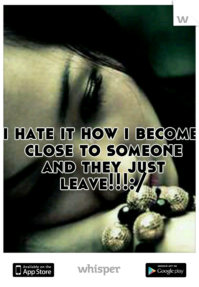 i hate it how i become close to someone and they just leave!!!:/