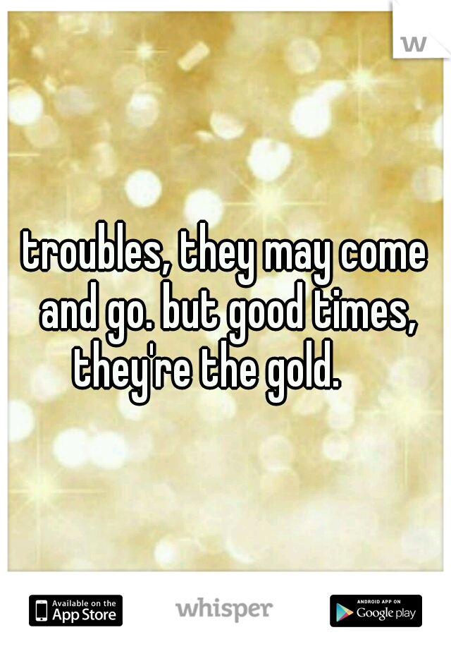troubles, they may come and go. but good times, they're the gold.

