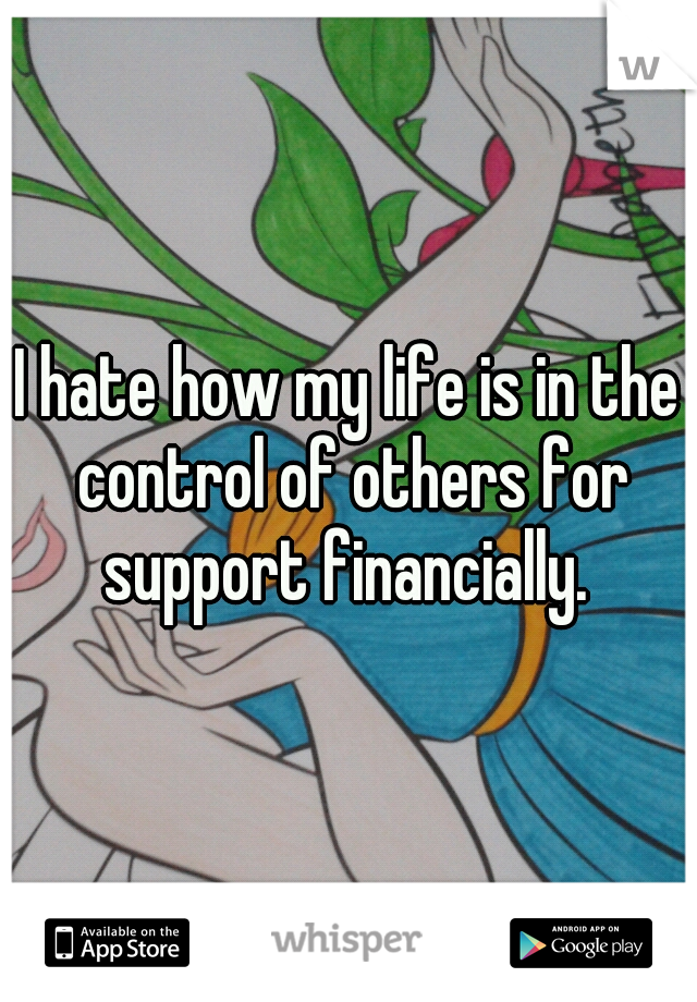 I hate how my life is in the control of others for support financially. 