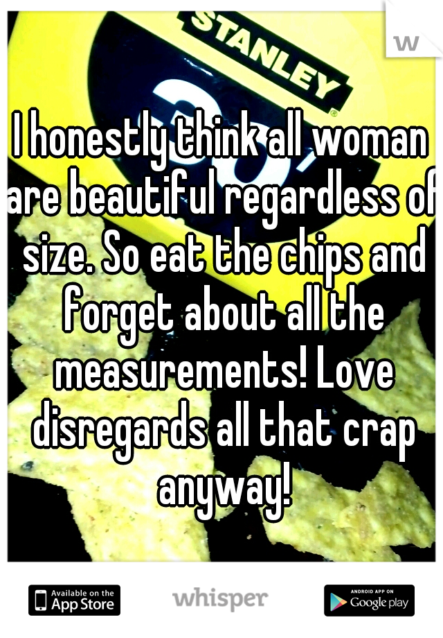 I honestly think all woman are beautiful regardless of size. So eat the chips and forget about all the measurements! Love disregards all that crap anyway!