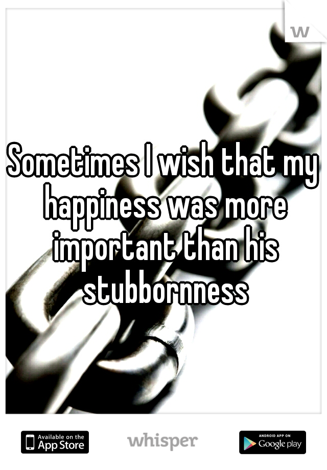 Sometimes I wish that my happiness was more important than his stubbornness