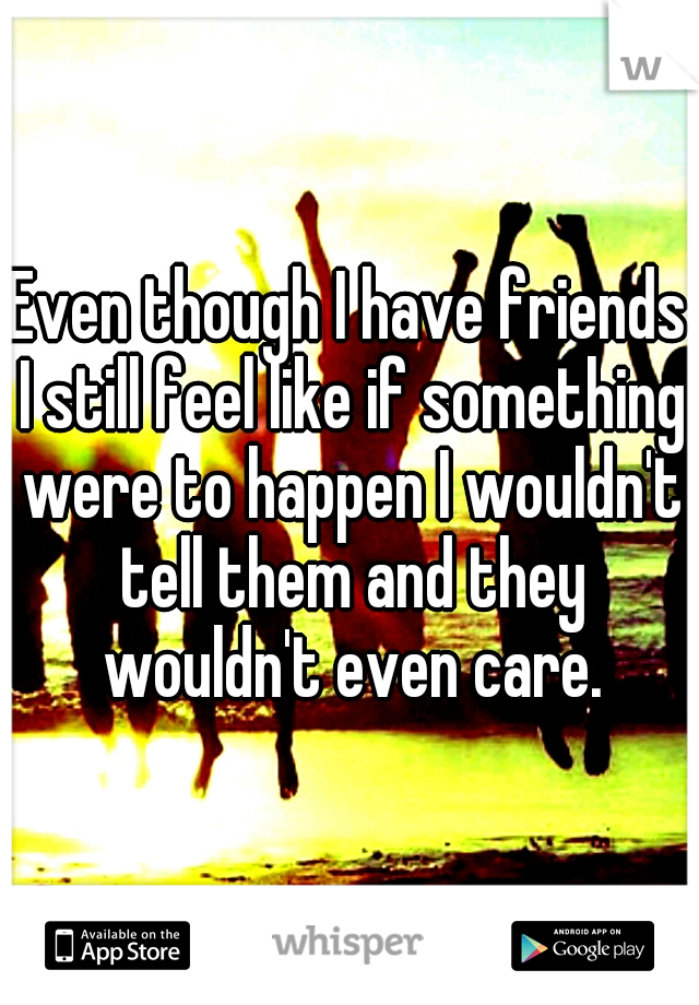 Even though I have friends I still feel like if something were to happen I wouldn't tell them and they wouldn't even care.