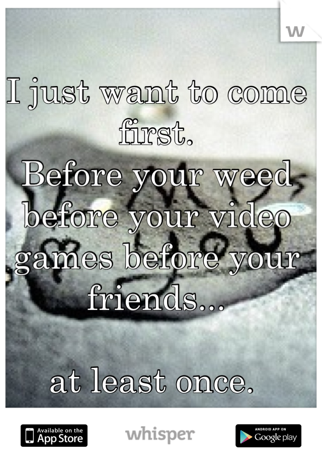 I just want to come first. 
Before your weed before your video games before your friends... 

at least once. 