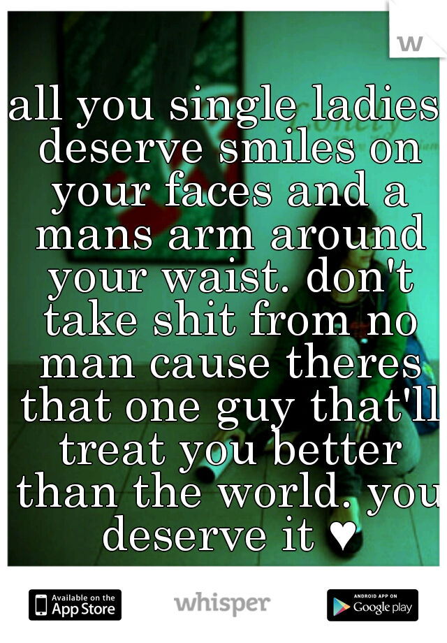all you single ladies deserve smiles on your faces and a mans arm around your waist. don't take shit from no man cause theres that one guy that'll treat you better than the world. you deserve it ♥
