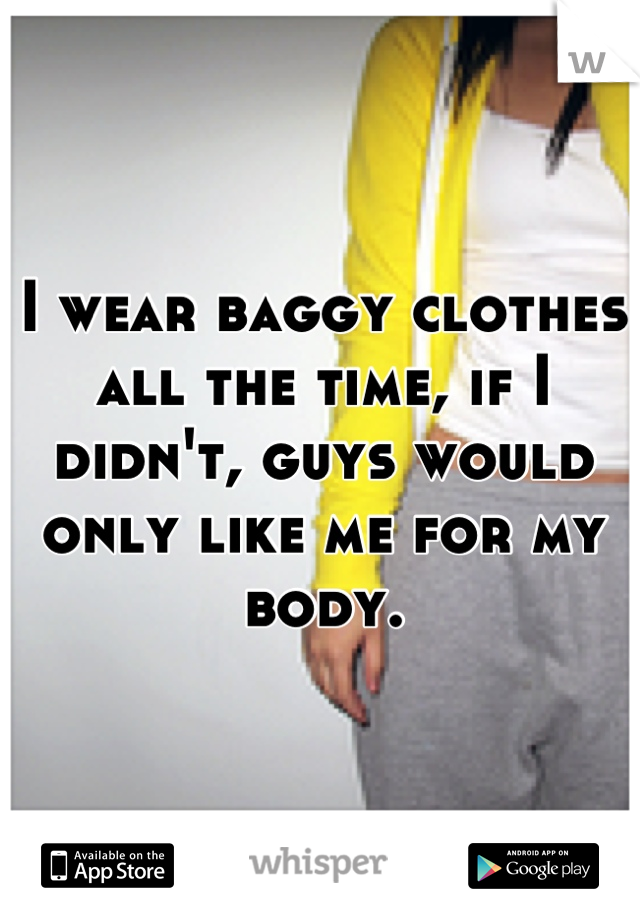 I wear baggy clothes all the time, if I didn't, guys would only like me for my body.