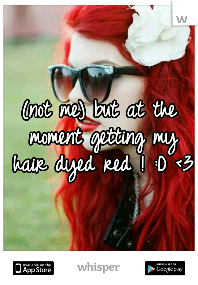 (not me) but at the moment getting my hair dyed red ! :D <3 