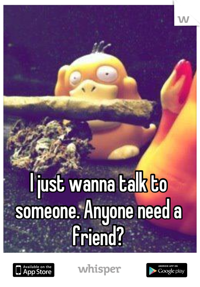 I just wanna talk to someone. Anyone need a friend?