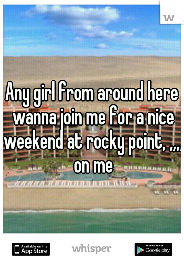 Any girl from around here wanna join me for a nice weekend at rocky point, ,,,, on me