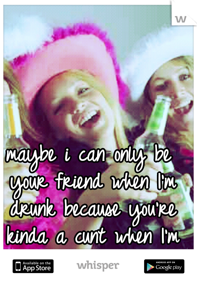 maybe i can only be your friend when I'm drunk because you're kinda a cunt when I'm not
