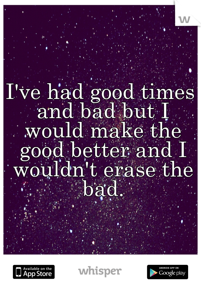I've had good times and bad but I would make the good better and I wouldn't erase the bad.
