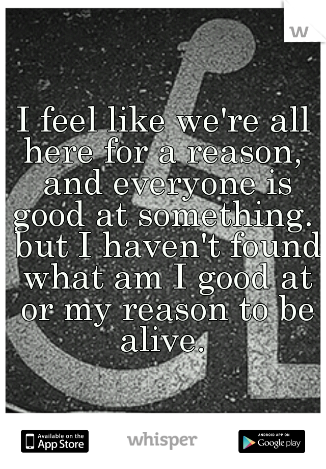 I feel like we're all here for a reason,  and everyone is good at something.  but I haven't found what am I good at or my reason to be alive. 
