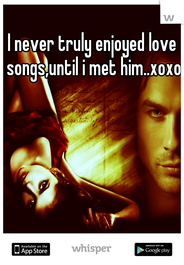 I never truly enjoyed love songs,until i met him..xoxo