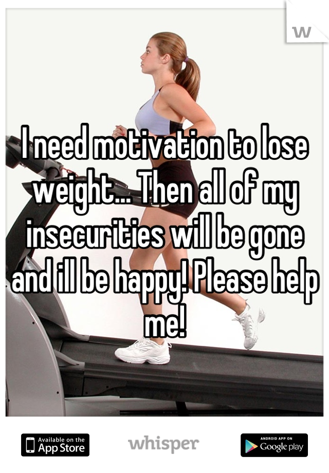 I need motivation to lose weight... Then all of my insecurities will be gone and ill be happy! Please help me!