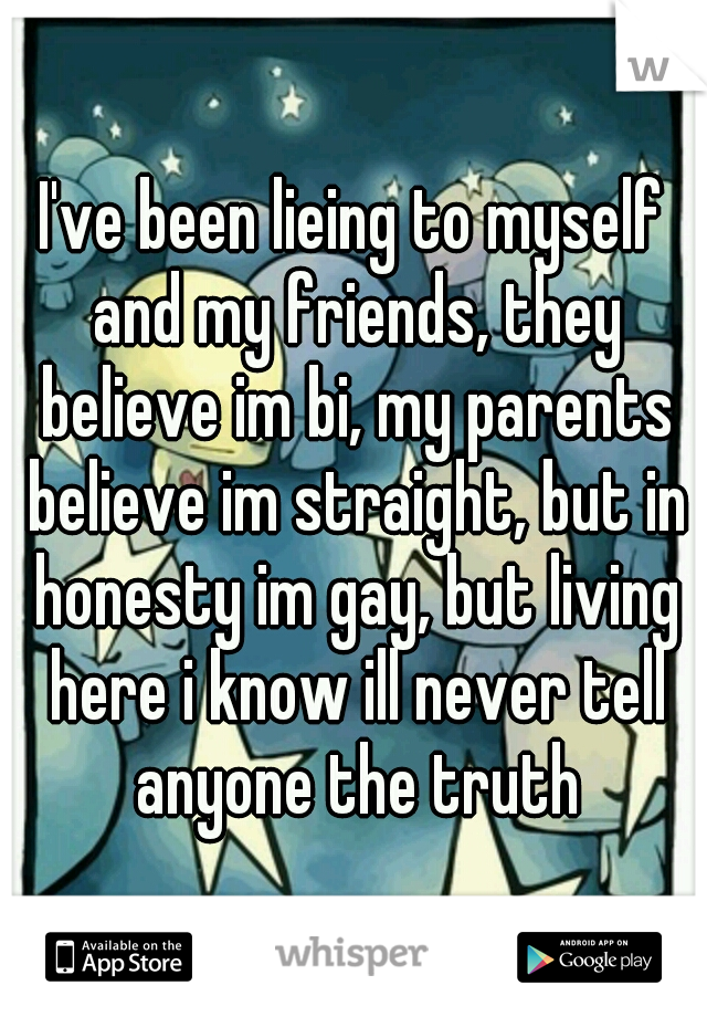 I've been lieing to myself and my friends, they believe im bi, my parents believe im straight, but in honesty im gay, but living here i know ill never tell anyone the truth