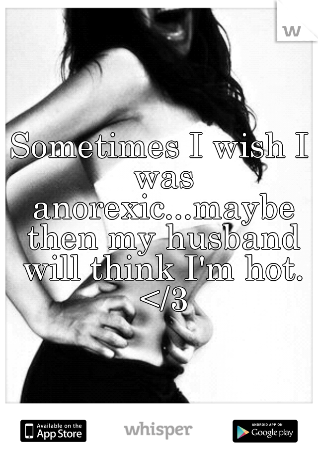 Sometimes I wish I was anorexic...maybe then my husband will think I'm hot. </3