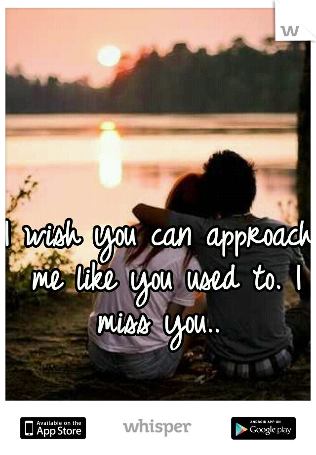 I wish you can approach me like you used to. I miss you.. 